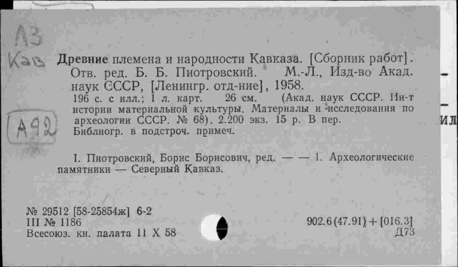 ﻿'діі’А Древние племена и народности Кавказа. [Сборник работ]. Отв. ред. Б. Б. Пиотровский. М.-Л., Изд-во Акад, наук СССР, [Ленингр. отд-ние], 1958.
196 с. с илл.; 1 л. карт. 26 см. (Акад, наук СССР. Ин-т истории материальной культуры. Материалы и -исследования по ! Д $ б археологии СССР. № 68). 2.200 экз. 15 р. В пер.
р, ’С Библиогр. в подстроч. примеч.
I. Пиотровский, Борис Борисович, ред.----1. Археологические
памятники — Северный Кавказ.
№ 29512 [58-25854ж] 6-2
III № 1186
Всесоюз. кн. палата 11 X 58
902.6(47.91) + [016.3]
Д73